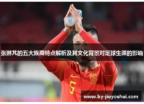 张琳芃的五大族裔特点解析及其文化背景对足球生涯的影响