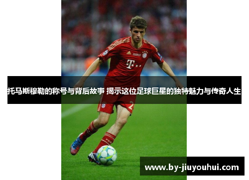 托马斯穆勒的称号与背后故事 揭示这位足球巨星的独特魅力与传奇人生