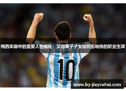 梅西家庭中的重要人物揭秘：父母妻子子女如何影响他的职业生涯