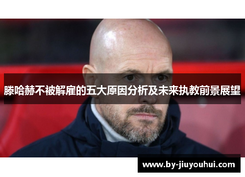 滕哈赫不被解雇的五大原因分析及未来执教前景展望