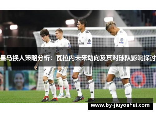 皇马换人策略分析：瓦拉内未来动向及其对球队影响探讨