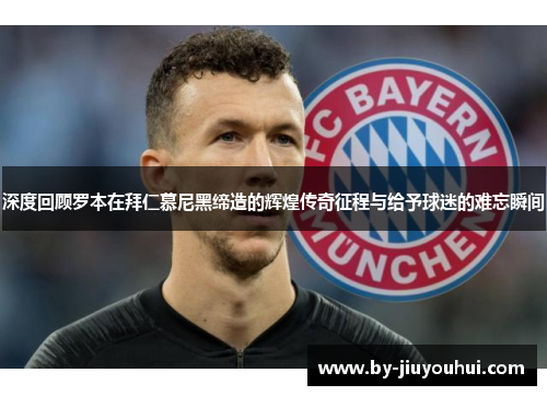 深度回顾罗本在拜仁慕尼黑缔造的辉煌传奇征程与给予球迷的难忘瞬间