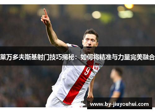 莱万多夫斯基射门技巧揭秘：如何将精准与力量完美融合