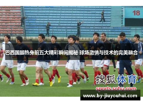 巴西国脚热身前五大精彩瞬间揭秘 球场激情与技术的完美融合