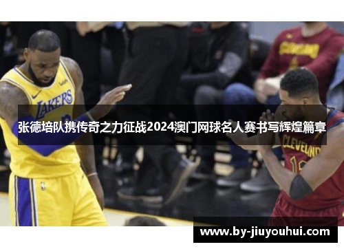 张德培队携传奇之力征战2024澳门网球名人赛书写辉煌篇章