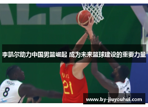 李凯尔助力中国男篮崛起 成为未来篮球建设的重要力量