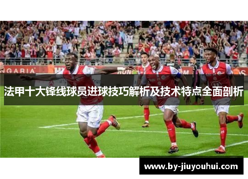 法甲十大锋线球员进球技巧解析及技术特点全面剖析