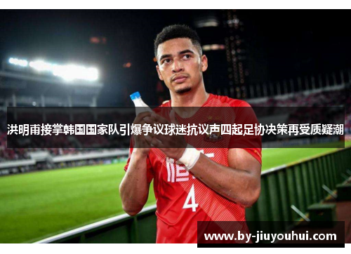 洪明甫接掌韩国国家队引爆争议球迷抗议声四起足协决策再受质疑潮